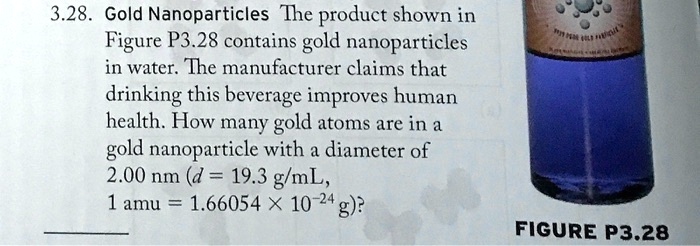 3.28. Gold Nanoparticles The product shown in Figure P3.28 contains gold nanoparticles in water. The manufacturer claims that drinking this beverage improves human health. How many gold atoms are in a gold nanoparticle with a diameter of 2.00 nm (d = 19.3 g/mL, 1 amu = 1.66054 × 10?²? g)?