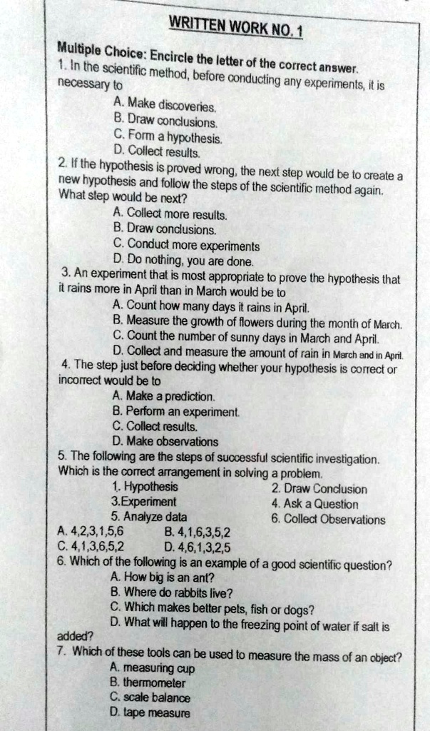WRITTEN WORK NO. 1
Multiple Choice: Encircle the letter of the correct answer.
1. In the scientific method, before conducting any experiments, it is necessary to
A. Make discoveries.
B. Draw conclusions.
C. Form a hypothesis.
D. Collect results.
2. If the hypothesis is proved wrong, the next step would be to create a new hypothesis and follow the steps of the scientific method again.
What step would be next?
A. Collect more results.
B. Draw conclusions.
C. Conduct more experiments
D. Do nothing, you are done.
3. An experiment that is most appropriate to prove the hypothesis that it rains more in April than in March would be to
A. Count how many days it rains in April.
B. Measure the growth of flowers during the month of March.
C. Count the number of sunny days in March and April.
D. Collect and measure the amount of rain in March and in April.
4. The step just before deciding whether your hypothesis is correct or incorrect would be to
A. Make a prediction.
B. Perform an experiment.
C. Collect results.
D. Make observations
5. The following are the steps of successful scientific investigation.
Which is the correct arrangement in solving a problem.
1. Hypothesis 2. Draw Conclusion
3. Experiment 4. Ask a Question
5. Analyze data 6. Collect Observations
A. 4,2,3,1,5,6 B. 4,1,6,3,5,2
C. 4,1,3,6,5,2 D. 4,6,1,3,2,5
6. Which of the following is an example of a good scientific question?
A. How big is an ant?
B. Where do rabbits live?
C. Which makes better pets, fish or dogs?
D. What will happen to the freezing point of water if salt is added?
7. Which of these tools can be used to measure the mass of an object?
A. measuring cup
B. thermometer
C. scale balance
D. tape measure