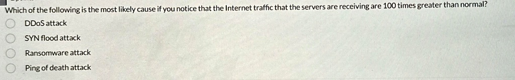Which of the following is the most likely cause if you notice that the Internet traffic that the servers are receiving are 100 times greater than normal?
DDoS attack
SYN flood attack
Ransomware attack
Ping of death attack