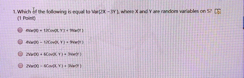 1. Which of the following is equal to Var(2X - 3Y), where X and Y are random variables on S?
4Var(X) + 12Cov(X, Y) + 9Var(Y)
4Var(X) - 12Cov(X, Y) + 9Var(Y)
2Var(X) + 6Cov(X, Y) + 3Var(Y)
2Var(X) - 6Cov(X, Y) + 3Var(Y)