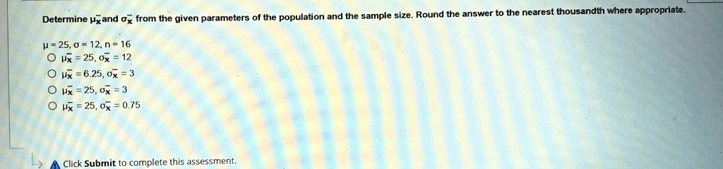Determine μx̅ and σx̅ from the given parameters of the population and the sample size. Round the answer to the nearest thousandth where appropriate.
μ = 25, σ = 12, n = 16
∘μx̅ = 25, σx̅ = 12
∘μx̅ = 6.25, σx̅ = 3
∘μx̅ = 25, σx̅ = 3
∘μx̅ = 25, σx̅ = 0.75