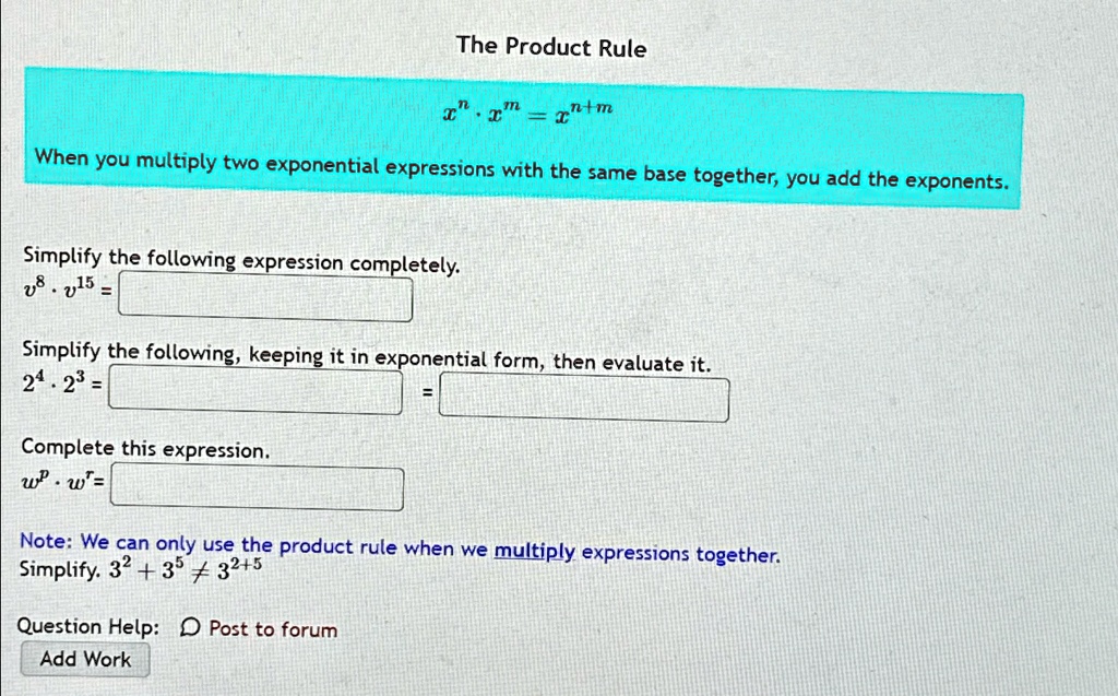 The Product Rule
x^n · x^m = x^n+m
When you multiply two exponential expressions with the same base together, you add the exponents.
Simplify the following expression completely.
v^8 · v^15 =
Simplify the following, keeping it in exponential form, then evaluate it.
2^4 · 2^3 =
Complete this expression.
w^p · w^r =
Note: We can only use the product rule when we multiply expressions together.
Simplify. 3^2 + 3^5 ≠ 3^2+5
