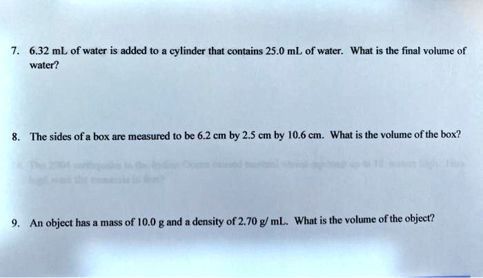 7. 6.32 mL of water is added to a cylinder that contains 25.0 mL of water. What is the final volume of water?

8. The sides of a box are measured to be 6.2 cm by 2.5 cm by 10.6 cm. What is the volume of the box?

9. An object has a mass of 10.0 g and a density of 2.70 g/ mL. What is the volume of the object?