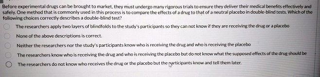 Before experimental drugs can be brought to market, they must undergo many rigorous trials to ensure they deliver their medical benefits effectively and safely. One method that is commonly used in this process is to compare the effects of a drug to that of a neutral placebo in double-blind tests. Which of the following choices correctly describes a double-blind test?
The researchers apply two layers of blindfolds to the study's participants so they can not know if they are receiving the drug or a placebo
None of the above descriptions is correct.
Neither the researchers nor the study's participants know who is receiving the drug and who is receiving the placebo
The researchers know who is receiving the drug and who is receiving the placebo but do not know what the supposed effects of the drug should be
The researchers do not know who receives the drug or the placebo but the participants know and tell them later.