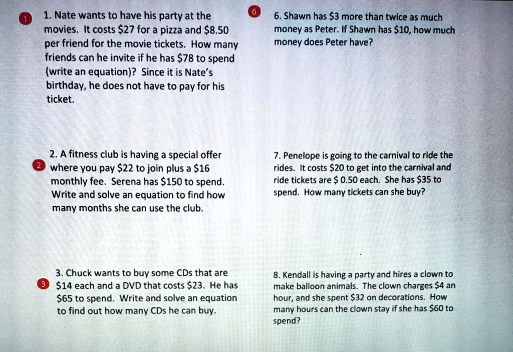 1. Nate wants to have his party at the
movies. It costs 27 for a pizza and8.50
per friend for the movie tickets. How many
friends can he invite if he has 78 to spend
(write an equation)? Since it is Nate's
birthday, he does not have to pay for his
ticket.

6. Shawn has3 more than twice as much
money as Peter. If Shawn has 10, how much
money does Peter have?

2. A fitness club is having a special offer
where you pay22 to join plus a 16
monthly fee. Serena has150 to spend.
Write and solve an equation to find how
many months she can use the club.

7. Penelope is going to the carnival to ride the
rides. It costs 20 to get into the carnival and
ride tickets are 0.50 each. She has 35 to
spend. How many tickets can she buy?

3. Chuck wants to buy some CDs that are14 each and a DVD that costs 23. He has65 to spend. Write and solve an equation
to find out how many CDs he can buy.

8. Kendall is having a party and hires a clown to
make balloon animals. The clown charges 4 an
hour, and she spent32 on decorations. How
many hours can the clown stay if she has 60 to
spend?