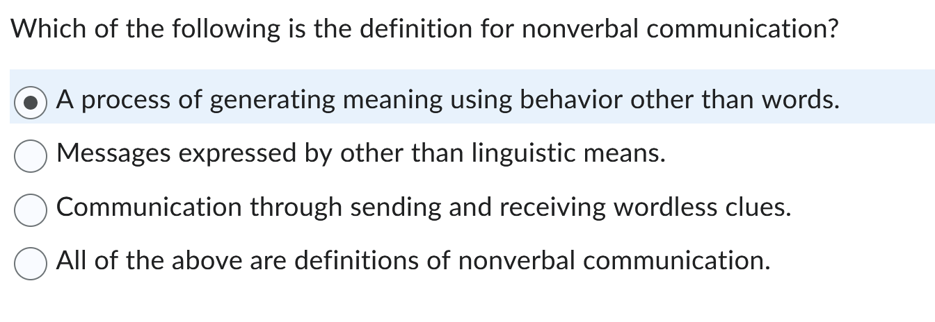 Which of the following is the definition for nonverbal communication?
A process of generating meaning using behavior other than words.
Messages expressed by other than linguistic means.
Communication through sending and receiving wordless clues.
All of the above are definitions of nonverbal communication.