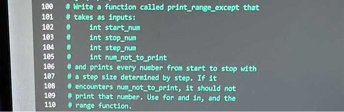 100
# Write a function called printrangeexcept that
# takes as inputs:
102 #
int startnum
103 #
int stopnum
104 #
int stepnum
105 #
int numnottoprint
106
# and prints every number from start to stop with
107
# a step size determined by step. If it
108
# encounters numnottoprint, it should not
109
110
# print that number. Use for and in, and the
# range function.