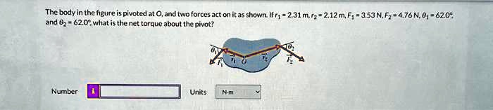 The body in the figure is pivoted at O, and two forces act on it as shown. If r1 = 2.31  m, r2 = 2.12  m, F1 = 3.53  N, F2 = 4.76  N, θ1 = 62.0^∘ and θ2 = 62.0^∘, what is the net torque about the pivot?