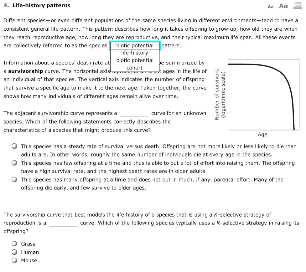 4. Life-history patterns

Different species—or even different populations of the same species living in different environments—tend to have a consistent general life pattern. This pattern describes how long it takes offspring to grow up, how old they are when they reach reproductive age, how long they are reproductive, and their typical maximum life span. All these events are collectively referred to as the species' biotic potential pattern.

Information about a species' death rate at be summarized by a survivorship curve. The horizontal axis represents different ages in the life of an individual of that species. The vertical axis indicates the number of offspring that survive a specific age to make it to the next age. Taken together, the curve shows how many individuals of different ages remain alive over time.

Number of survivors (logarithmic scale)
Age

The adjacent survivorship curve represents a curve for an unknown species. Which of the following statements correctly describes the characteristics of a species that might produce this curve?

This species has a steady rate of survival versus death. Offspring are not more likely or less likely to die than adults are. In other words, roughly the same number of individuals die at every age in the species.
This species has few offspring at a time and thus is able to put a lot of effort into raising them. The offspring have a high survival rate, and the highest death rates are in older adults.
This species has many offspring at a time and does not put in much, if any, parental effort. Many of the offspring die early, and few survive to older ages.

The survivorship curve that best models the life history of a species that is using a K-selective strategy of reproduction is a curve. Which of the following species typically uses a K-selective strategy in raising its offspring?

Grass
Human
Mouse
