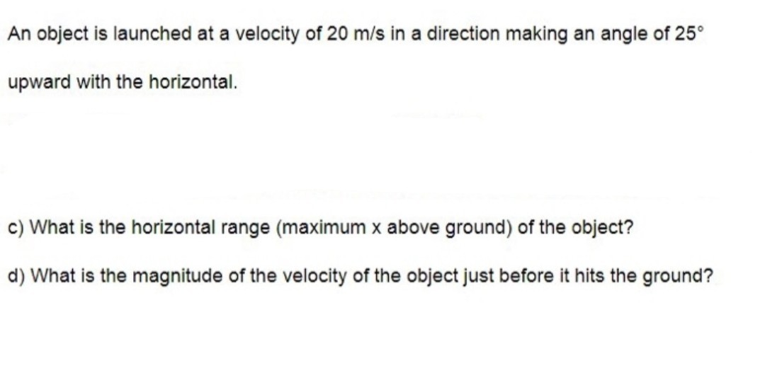 An object is launched at a velocity of 20  m / s in a direction making an angle of 25^∘ upward with the horizontal.
c) What is the horizontal range (maximum x above ground) of the object?
d) What is the magnitude of the velocity of the object just before it hits the ground?