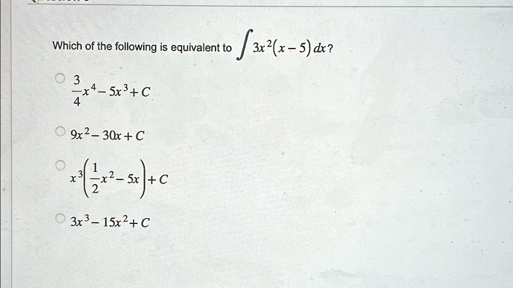 Which of the following is equivalent to ∫ 3x^2(x-5)dx? 
(3)/(4)x^4 - 5x^3 + C
9x^2 - 30x + C
x^3((1)/(2)x^2 - 5x) + C
3x^3 - 15x^2 + C