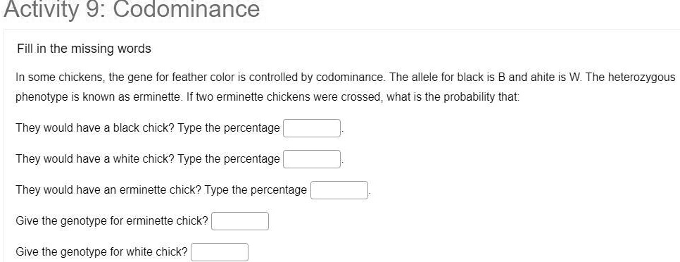 Activity 9: Codominance
Fill in the missing words
In some chickens, the gene for feather color is controlled by codominance. The allele for black is B and ahite is W. The heterozygous phenotype is known as erminette. If two erminette chickens were crossed, what is the probability that:
They would have a black chick? Type the percentage
They would have a white chick? Type the percentage
They would have an erminette chick? Type the percentage
Give the genotype for erminette chick?
Give the genotype for white chick?