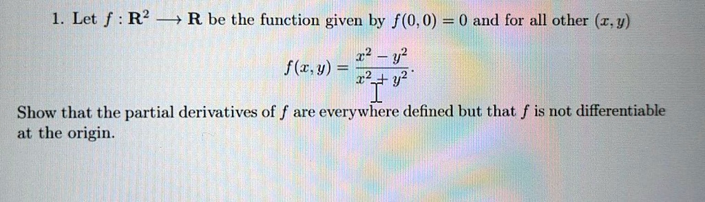 1. Let f : R^2 ? R be the function given by f(0,0) = 0 and for all other (x,y)
f(x,y) = (x^2 - y^2) / (x^2 + y^2).
Show that the partial derivatives of f are everywhere defined but that f is not differentiable at the origin.