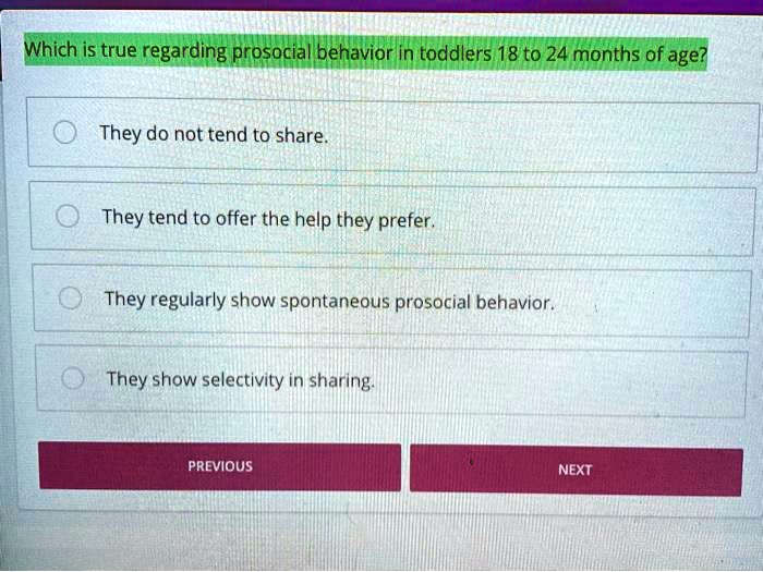 Which is true regarding prosocial behavior in toddlers 18 to 24 months of age?
They do not tend to share.
They tend to offer the help they prefer.
They regularly show spontaneous prosocial behavior.
They show selectivity in sharing.
PREVIOUS
NEXT