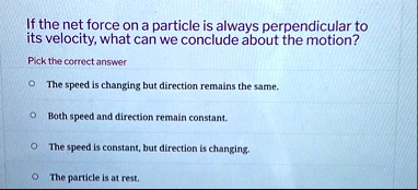 if the net force on a particle is always perpendicular to its velocity what can we conclude about the motion pick the correct answer the speed is changing but direction remains the same both 23573