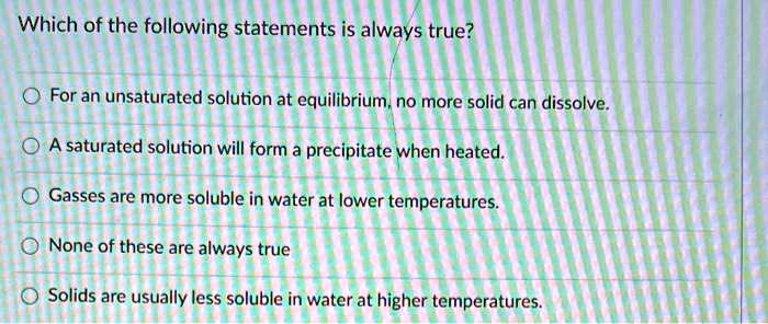 Solved:which Of The Following Statements Is Always True? For An Unsaturated  Solution At Equilibrium No More Solid Can Dissolve A Saturated Solution  Will Form A Precipitate When Heated. Gasses Are More Soluble Solved:which Of The Following Statements Is Always True? For An Unsaturated  Solution At Equilibrium No More Solid Can Dissolve A Saturated Solution  Will Form A Precipitate When Heated. Gasses Are More Soluble