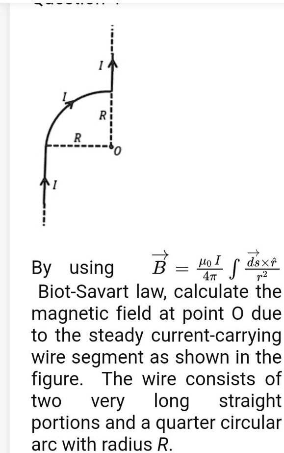 By using vecB = fracmu0 I4pi int fracvecds 	imes hatrr^2 Biot-Savart law, calculate the magnetic field at point O due to the steady current-carrying wire segment as shown in the figure. The wire consists of two very long straight portions and a quarter circular arc with radius R.