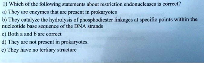 1) Which of the following statements about restriction endonucleases is correct?
a) They are enzymes that are present in prokaryotes
b) They catalyze the hydrolysis of phosphodiester linkages at specific points within the
nucleotide base sequence of the DNA strands
c) Both a and b are correct
d) They are not present in prokaryotes.
e) They have no tertiary structure