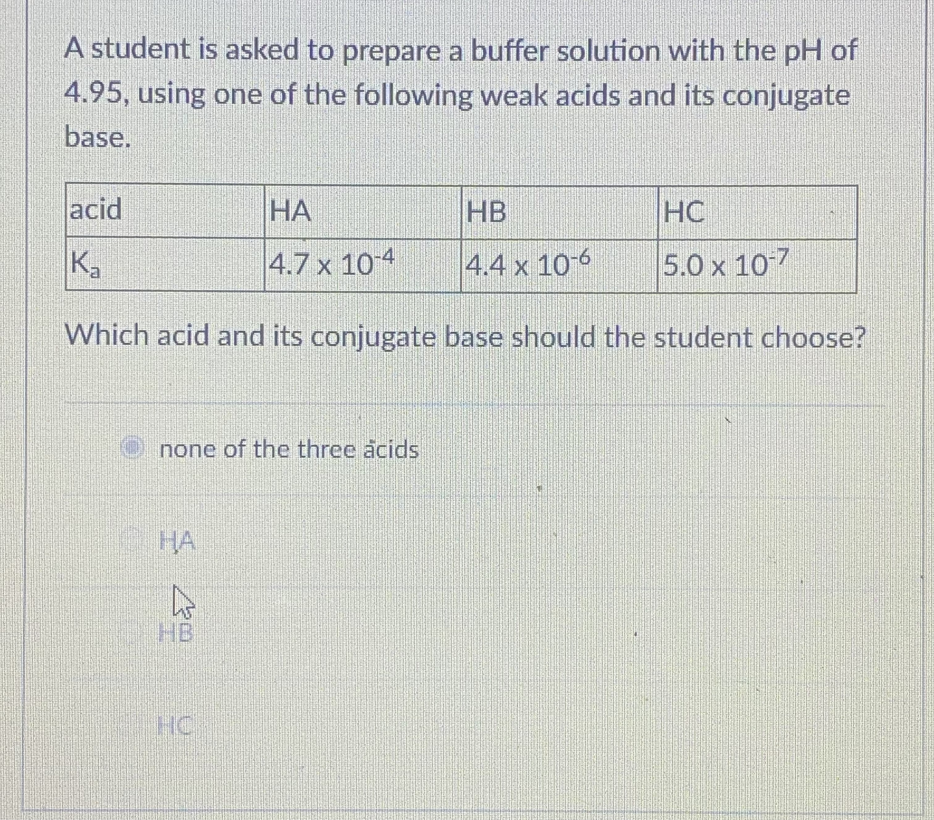 A student is asked to prepare a buffer solution with the pH of 4.95, using one of the following weak acids and its conjugate base.

| acid | HA | HB | HC |
| :— | :— | :— | :— |
| Ka | 4.7 x 10^-4 | 4.4 x 10^-6 | 5.0 x 10^-7 |

Which acid and its conjugate base should the student choose?

none of the three acids

HA

HB

HC