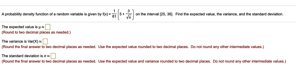 A probability density function of a random variable is given by f(x) = frac161 left(5 + frac3sqrtxight) on the interval [25, 36]. Find the expected value, the variance, and the standard deviation.
The expected value is mu approx 
(Round to two decimal places as needed.)
The variance is Var(X) approx
(Round the final answer to two decimal places as needed. Use the expected value rounded to two decimal places. Do not round any other intermediate values.)
The standard deviation is sigma approx
(Round the final answer to two decimal places as needed. Use the expected value and variance rounded to two decimal places. Do not round any other intermediate values.)