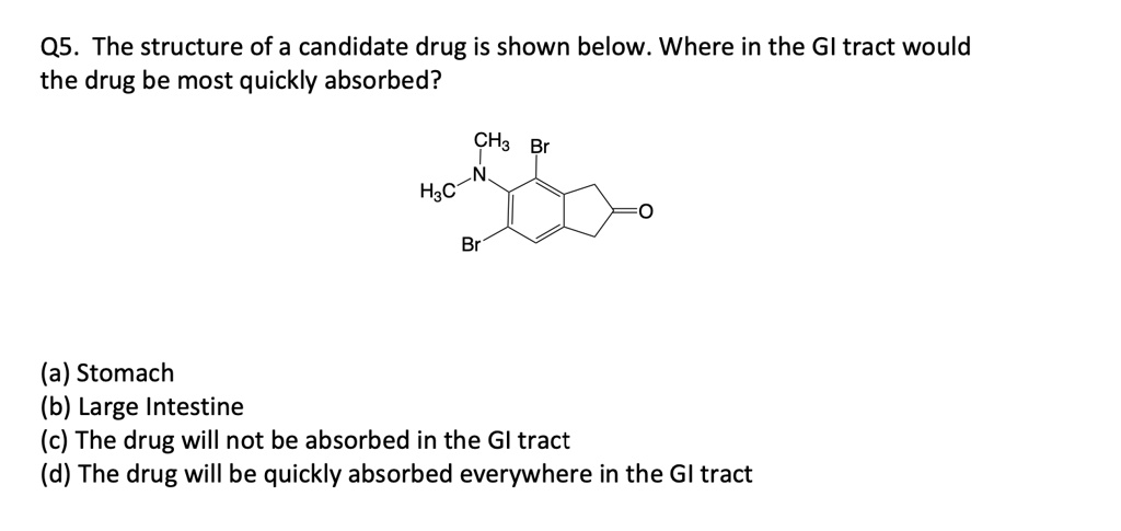 Q5. The structure of a candidate drug is shown below. Where in the GI tract would
the drug be most quickly absorbed?
CH3 Br
N
H3C
Br
(a) Stomach
(b) Large Intestine
(c) The drug will not be absorbed in the GI tract
(d) The drug will be quickly absorbed everywhere in the GI tract