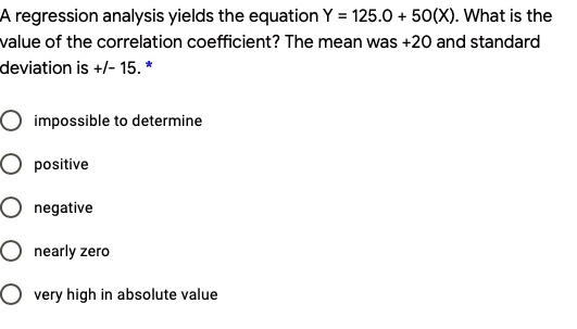 A regression analysis yields the equation Y = 125.0 + 50(X). What is the value of the correlation coefficient? The mean was +20 and standard deviation is +/- 15.
impossible to determine
positive
negative
nearly zero
very high in absolute value