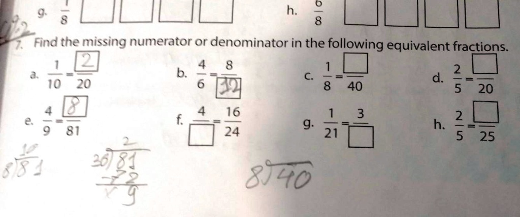 7. Find the missing numerator or denominator in the following equivalent fractions.
a. (1)/(10) = (2)/(20)
b. (4)/(6) = (8)/(12)
c. (1)/(8) = ()/(40)
d. (2)/(5) = ()/(20)
e. (4)/(9) = (8)/(81)
f. (4)/()=(16)/(24)
g. (1)/(21) = (3)/()
h. (2)/(5) = ()/(25)