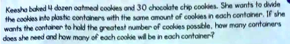 Keesha baked 4 dozen oatmeal cookies and 30 chocolate chip cookies. She wants to divide the cookies into plastic containers with the same amount of cookies in each container. If she wants the container to hold the greatest number of cookies possible, how many containers does she need and how many of each cookie will be in each container?