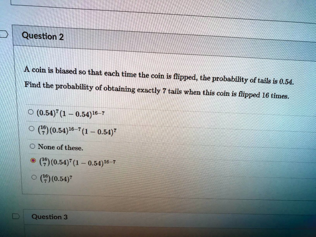 A coin is biased so that each time the coin is flipped, the probability of tails is 0.54. Find the probability of obtaining exactly 7 tails when this coin is flipped 16 times.

(0.54)^7(1 - 0.54)^16-7
(16/7)(0.54)^16-7(1 - 0.54)^7
None of these.
(16/7)(0.54)^7(1 - 0.54)^16-7
(16/7)(0.54)^7
