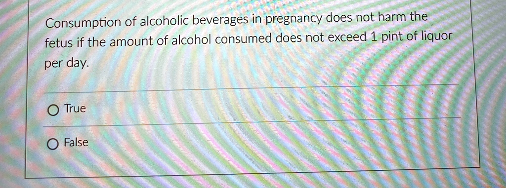 Consumption of alcoholic beverages in pregnancy does not harm the
fetus if the amount of alcohol consumed does not exceed 1 pint of liquor
per day.
O True
O False