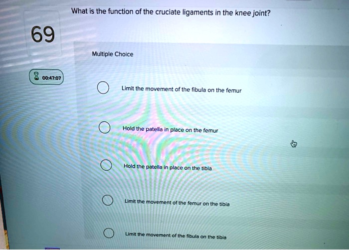 What is the function of the cruciate ligaments in the knee joint?

Multiple Choice
Limit the movement of the fibula on the femur
Hold the patella in place on the femur
Hold the patella in place on the tibia
Limit the movement of the femur on the tibia
Limit the movement of the fibula on the tibia