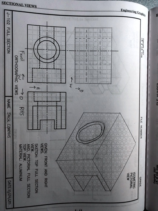 Engineering Graphics
SECTIONAL VIEWS
Front
?D
W
ORTHOGRAPHIC VIEWS
RHS
NAME JACK COMTOIS
J-102 FULL SECTION
GIVEN: FRONT AND RIGHT
VIEWS.
SKETCH: TOP FULL SECTION
VIEW.
AND, PICTORIAL FULL SECTION
TOP VIEW.
MATERIAL: ALUMINUM
DATE 10/24/20
FILE NUMBER
GRADE
ISOMETRIC
PICTORIAL
VIEW