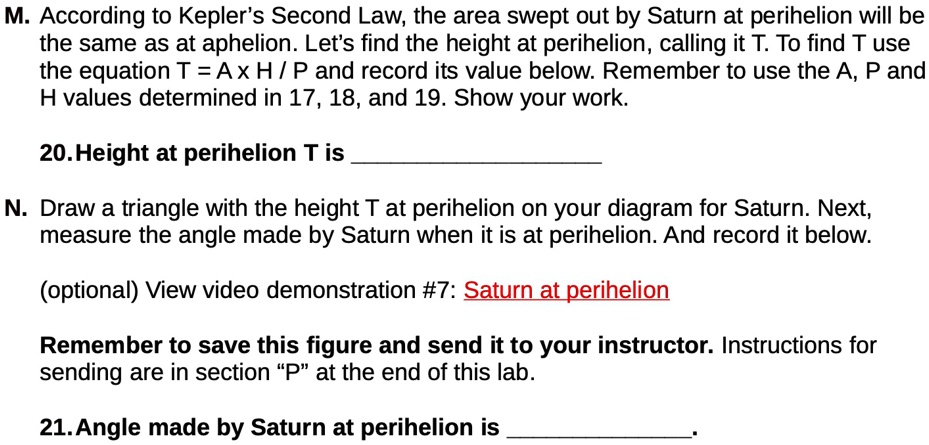 M. According to Kepler's Second Law, the area swept out by Saturn at perihelion will be
the same as at aphelion. Let's find the height at perihelion, calling it T. To find T use
the equation T = A × H / P and record its value below. Remember to use the A, P and
H values determined in 17, 18, and 19. Show your work.
20. Height at perihelion T is 
N. Draw a triangle with the height T at perihelion on your diagram for Saturn. Next,
measure the angle made by Saturn when it is at perihelion. And record it below.
(optional) View video demonstration #7: Saturn at perihelion
Remember to save this figure and send it to your instructor. Instructions for
sending are in section P̈ät the end of this lab.
21. Angle made by Saturn at perihelion is