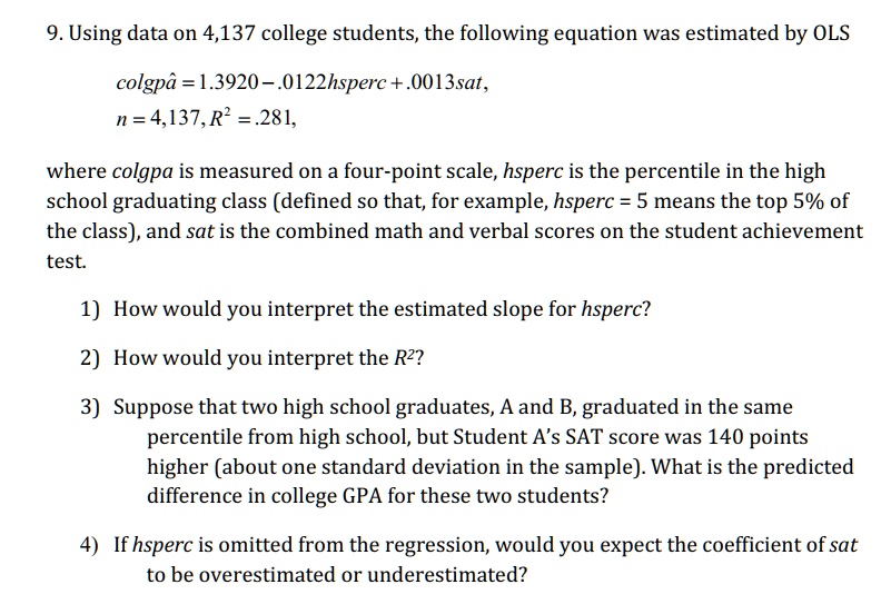 9. Using data on 4,137 college students, the following equation was estimated by OLS
colgpâ = 1.3920 – .0122hsperc + .0013sat,
n = 4,137, R² = .281,
where colgpa is measured on a four-point scale, hsperc is the percentile in the high school graduating class (defined so that, for example, hsperc = 5 means the top 5% of the class), and sat is the combined math and verbal scores on the student achievement test.

1) How would you interpret the estimated slope for hsperc?
2) How would you interpret the R²?
3) Suppose that two high school graduates, A and B, graduated in the same percentile from high school, but Student A's SAT score was 140 points higher (about one standard deviation in the sample). What is the predicted difference in college GPA for these two students?
4) If hsperc is omitted from the regression, would you expect the coefficient of sat to be overestimated or underestimated?