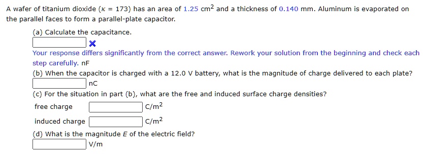 A wafer of titanium dioxide (? = 173) has an area of 1.25 cm^2 and a thickness of 0.140 mm. Aluminum is evaporated on the parallel faces to form a parallel-plate capacitor.
(a) Calculate the capacitance.
nF
(b) When the capacitor is charged with a 12.0 V battery, what is the magnitude of charge delivered to each plate?
nC
(c) For the situation in part (b), what are the free and induced surface charge densities?
free charge C/m^2
induced charge C/m^2
(d) What is the magnitude E of the electric field?
V/m
