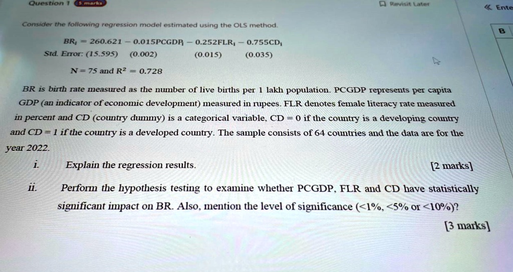 Question 1


5 marks
Consider the following regression model estimated using the OLS method.
BRi = 260.621 - 0.015PCGDPi - 0.252FLRi - 0.755CDi
Std. Error:  (15.595)    (0.002)    (0.015)    (0.035)
N = 75  and  R^2 = 0.728
BR is birth rate measured as the number of live births per 1 lakh population. PCGDP represents per capita
GDP (an indicator of economic development) measured in rupees. FLR denotes female literacy rate measured
in percent and CD (country dummy) is a categorical variable, CD = 0 if the country is a developing country
and CD = 1 if the country is a developed country. The sample consists of 64 countries and the data are for the
year 2022.
i. Explain the regression results.
[2 marks]
ii. Perform the hypothesis testing to examine whether PCGDP, FLR and CD have statistically
significant impact on BR. Also, mention the level of significance (<1%, <5% or <10%)?
[3 marks]

