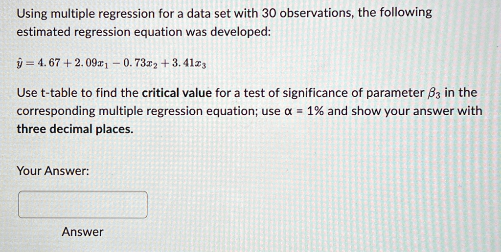 Using multiple regression for a data set with 30 observations, the following estimated regression equation was developed:
ŷ = 4.67 + 2.09x1 - 0.73x2 + 3.41x3
Use t-table to find the critical value for a test of significance of parameter β3 in the corresponding multiple regression equation; use α = 1% and show your answer with three decimal places.