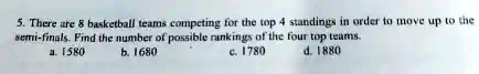 5. There are 8 basketball teams competing for the top 4 standings in order to move up to the semi-finals. Find the number of possible rankings of the four top teams.
a. 1580
b. 1680
c. 1780
d. 1880