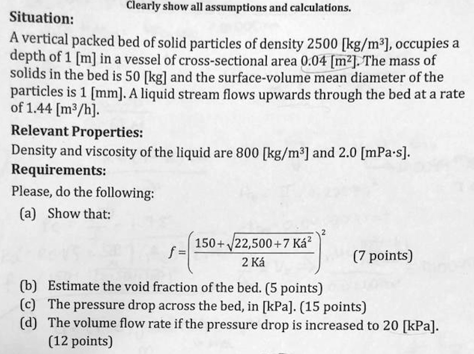 Clearly show all assumptions and calculations.
Situation:
A vertical packed bed of solid particles of density 2500 [kg/m3], occupies a depth of 1 [m] in a vessel of cross-sectional area 0.04 [m2]. The mass of solids in the bed is 50 [kg] and the surface-volume mean diameter of the particles is 1 [mm]. A liquid stream flows upwards through the bed at a rate of 1.44 [m3/h].
Relevant Properties:
Density and viscosity of the liquid are 800 [kg/m3] and 2.0 [mPa·s].
Requirements:
Please, do the following:
(a) Show that:
f = ((150 + ?(22,500 + 7 Ká²)) / (2 Ká))²
(7 points)
(b) Estimate the void fraction of the bed. (5 points)
(c) The pressure drop across the bed, in [kPa]. (15 points)
(d) The volume flow rate if the pressure drop is increased to 20 [kPa]. (12 points)