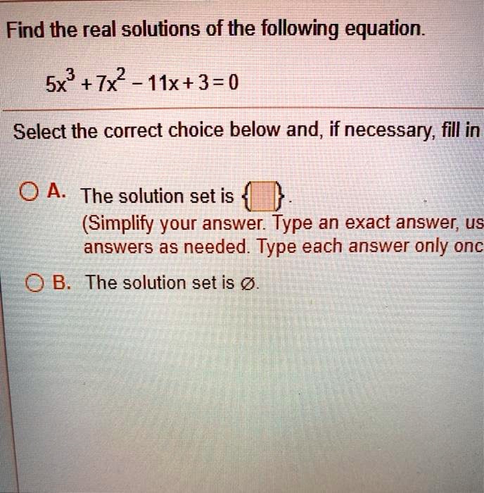 Find the real solutions of the following equation.

5x^3 + 7x^2 - 11x + 3 = 0

Select the correct choice below and, if necessary, fill in

A. The solution set is  .
(Simplify your answer. Type an exact answer, using radicals as needed. Type each answer only once.)
B. The solution set is ?.