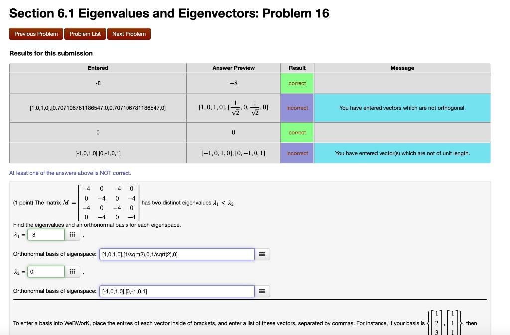 Section 6.1 Eigenvalues and Eigenvectors: Problem 16

Results for this submission

Entered
Answer Preview
Result
Message
-8
-8
correct
[1,0,1,0],[0.707106781186547,0,0.707106781186547,0]
[1, 0, 1, 0], [1/sqrt(2), 0, 1/sqrt(2), 0]
incorrect
You have entered vectors which are not orthogonal.
0
0
correct
[-1,0,1,0],[0,-1,0,1]
[-1, 0, 1, 0], [0, -1, 0, 1]
incorrect
You have entered vector(s) which are not of unit length.

At least one of the answers above is NOT correct.

(1 point) The matrix M = [[-4, 0, -4, 0], [0, -4, 0, -4], [-4, 0, -4, 0], [0, -4, 0, -4]] has two distinct eigenvalues lambda1 < lambda2.

Find the eigenvalues and an orthonormal basis for each eigenspace.
lambda1 = -8
Orthonormal basis of eigenspace: [1,0,1,0],[1/sqrt(2),0,1/sqrt(2),0]
lambda2 = 0
Orthonormal basis of eigenspace: [-1,0,1,0],[0,-1,0,1]

To enter a basis into WeBWorK, place the entries of each vector inside of brackets, and enter a list of these vectors, separated by commas.