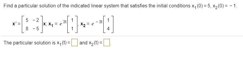 Find a particular solution of the indicated linear system that satisfies the initial conditions x1(0) = 5, x2(0) = - 1.

x' = [5 -2; 8 -5]x; x1 = e^3t [1; 1], x2 = e^-3t [1; 4]

The particular solution is x1(t) = and x2(t) =