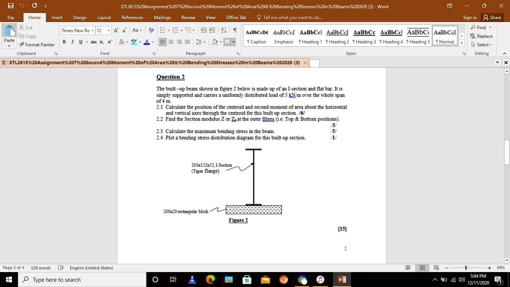 Question 2
The built –up beam shown in figure 2 below is made up of an I-section and flat bar. It is simply supported and carries a uniformly distributed load of 5 kN/m over the whole span of 4 m.
2.1 Calculate the position of the centroid and second moment of area about the horizontal and vertical axes through the centroid for this built up section. /6/
2.2 Find the Section modulus Z or Zx at the outer fibres (i.e. Top     Bottom positions). /3/
2.3 Calculate the maximum bending stress in the beam. /5/
2.4 Plot a bending stress distribution diagram for this built-up section. /1/
203x152x52, I-Section (Taper flange)
200x20 rectangular block
Figure 2
[15]
