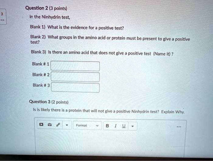 Question 2 (3 points)
In the Ninhydrin test,
Blank 1) What is the evidence for a positive test?
Blank 2) What groups in the amino acid or protein must be present to give a positive test?
Blank 3) Is there an amino acid that does not give a positive test (Name it) ?
Blank # 1
Blank # 2
Blank # 3
Question 3 (2 points)
Is is likely there is a protein that will not give a positive Ninhydrin test? Explain Why.