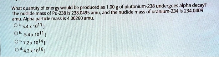 What quantity of energy would be produced as 1.00 g of plutonium-238 undergoes alpha decay? The nuclide mass of Pu-238 is 238.0495 amu, and the nuclide mass of uranium-234 is 234.0409 amu. Alpha particle mass is 4.00260 amu.
a. 5.4 x 10^11 J
b. -5.4 x 10^11 J
c. 7.2 x 10^14 J
d. 4.2 x 10^16 J
