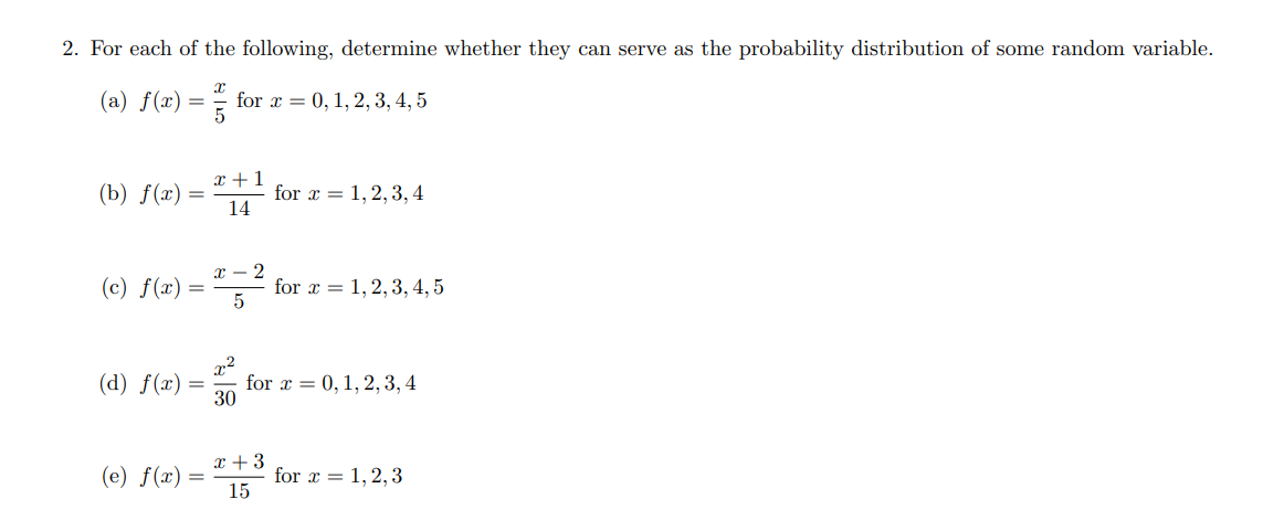 2. For each of the following, determine whether they can serve as the probability distribution of some random variable.
(a) ( f(x)=fracx5 ) for ( x=0,1,2,3,4,5 )
(b) ( f(x)=fracx+114 ) for ( x=1,2,3,4 )
(c) ( f(x)=fracx-25 ) for ( x=1,2,3,4,5 )
(d) ( f(x)=fracx^230 ) for ( x=0,1,2,3,4 )
(e) ( f(x)=fracx+315 ) for ( x=1,2,3 )