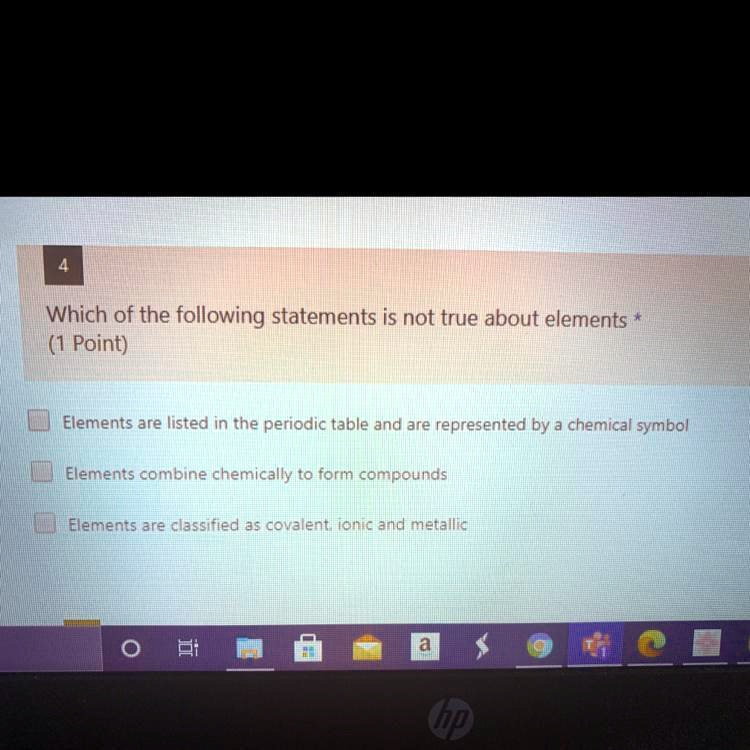 Which of the following statements is not true about elements *
(1 Point)
Elements are listed in the periodic table and are represented by a chemical symbol
Elements combine chemically to form compounds
Elements are classified as covalent, ionic and metallic