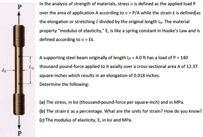 In the analysis of strength of materials, stress ? is defined as the applied load P over the area of application A according to ? = P/A while the strain ? is defined as the elongation or stretching ? divided by the original length L?. The material property “modulus of elasticity,” E, is like a spring constant in Hooke’s Law and is defined according to ? = E?.

A supporting steel beam originally of length L? = 4.0 ft has a load of P = 140 thousand pound-force applied to it axially over a cross-sectional area A of 12.37 square-inches which results in an elongation of 0.018 inches.
Determine the following:

(a) The stress, in ksi (thousand-pound-force per square-inch) and in MPa.
(b) The strain ? as a percentage. What are the units for strain? How do you know?
(c) The modulus of elasticity, E, in ksi and MPa.