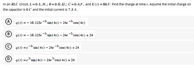 In an RLC circuit, L = 0.1 H; R = 0.6 ?; C = 0.4 F, and E(t) = 60 V. Find the charge at time t. Assume the initial charge on the capacitor is 0 C and the initial current is 7.5 A.

A q(t) = -16.125e^-3x sin(4x) - 24e^-3x cos(4x)
B q(t) = -16.125e^-3x sin(4x) - 24e^-3x cos(4x) + 24
C q(t) = e^-3x sin(4x) - 24e^-3x cos(4x) + 24
D q(t) = e^3x sin(4x) - 24e^3x cos(4x) + 24