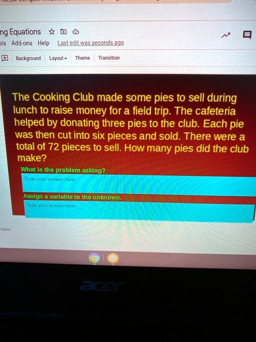 The Cooking Club made some pies to sell during lunch to raise money for a field trip. The cafeteria helped by donating three pies to the club. Each pie was then cut into six pieces and sold. There were a total of 72 pieces to sell. How many pies did the club make?
What is the problem asking?
Type your answer here.
Assign a variable to the unknown.
Type your answer here.